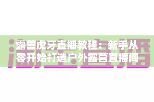 露营虎牙直播教程:新手从零开始打造户外露营直播间的完整实战指南 露营虎牙直播教程:新手从零开始打造户外露营直播间的完整实战指南