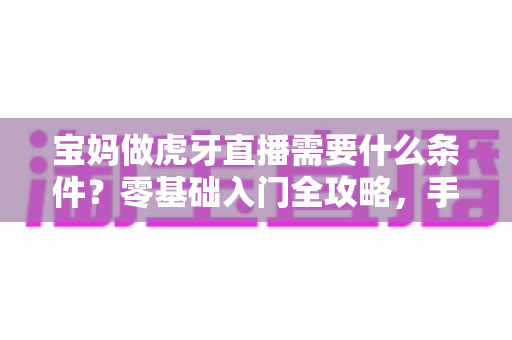 宝妈做虎牙直播需要什么条件？零基础入门全攻略，手把手教你开启直播副业之路