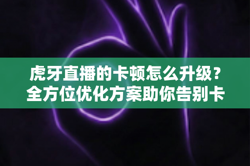 虎牙直播的卡顿怎么升级?全方位优化方案助你告别卡顿畅享丝滑直播体验 虎牙直播的卡顿怎么升级?全方位优化方案助你告别卡顿畅享丝滑直播体验