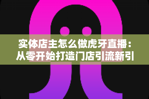实体店主怎么做虎牙直播：从零开始打造门店引流新引擎的完整指南