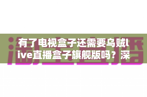 有了电视盒子还需要乌贼live直播盒子旗舰版吗？深度解析帮你做出明智选择