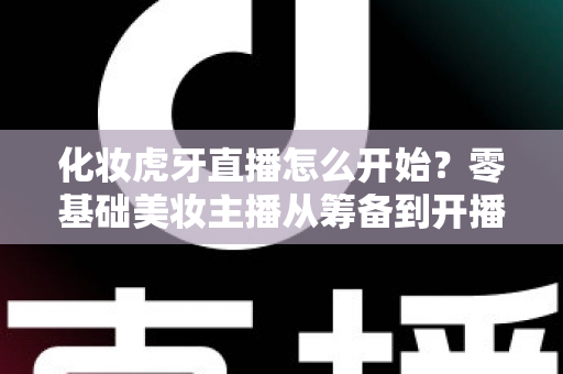 化妆虎牙直播怎么开始?零基础美妆主播从筹备到开播的完整实战指南 化妆虎牙直播怎么开始?零基础美妆主播从筹备到开播的完整实战指南