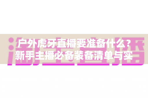 户外虎牙直播要准备什么？新手主播必备装备清单与实战全攻略