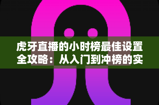 虎牙直播的小时榜最佳设置全攻略:从入门到冲榜的实战指南 虎牙直播的小时榜最佳设置全攻略:从入门到冲榜的实战指南