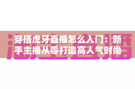 穿搭虎牙直播怎么入门:新手主播从零打造高人气时尚直播间的全攻略 穿搭虎牙直播怎么入门:新手主播从零打造高人气时尚直播间的全攻略