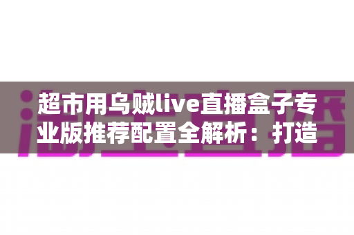 超市用乌贼live直播盒子专业版推荐配置全解析：打造稳定高效生鲜直播间的硬件指南