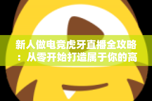 新人做电竞虎牙直播全攻略:从零开始打造属于你的高人气直播间 新人做电竞虎牙直播全攻略:从零开始打造属于你的高人气直播间