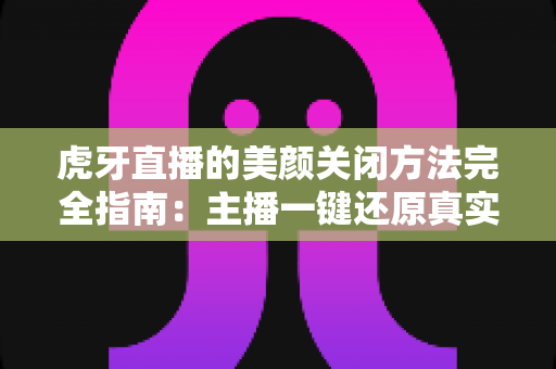 虎牙直播的美颜关闭方法完全指南：主播一键还原真实画面的分步教程与优化技巧