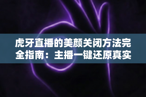 虎牙直播的美颜关闭方法完全指南：主播一键还原真实画面的分步教程与优化技巧