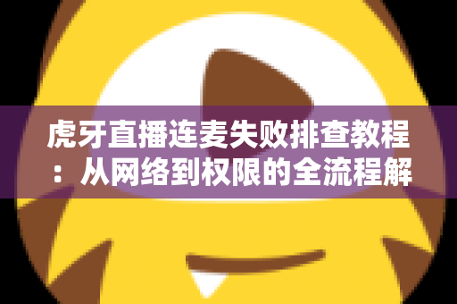 虎牙直播连麦失败排查教程：从网络到权限的全流程解决指南，助你快速恢复连麦互动