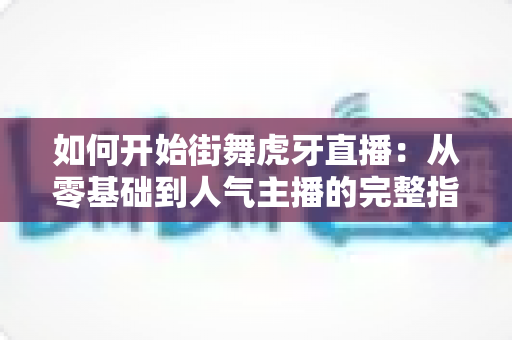 如何开始街舞虎牙直播:从零基础到人气主播的完整指南 如何开始街舞虎牙直播:从零基础到人气主播的完整指南