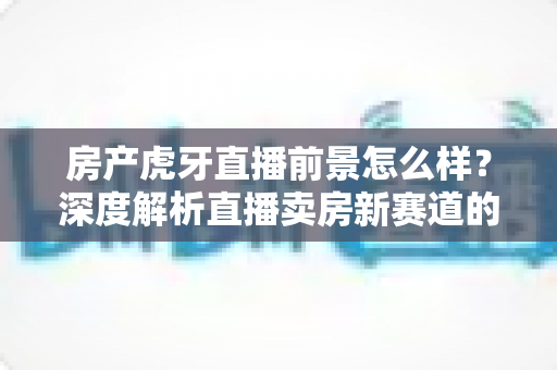 房产虎牙直播前景怎么样?深度解析直播卖房新赛道的机遇、挑战与实战策略 房产虎牙直播前景怎么样?深度解析直播卖房新赛道的机遇、挑战与实战策略