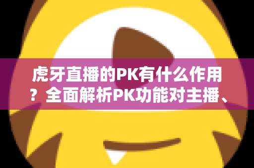 虎牙直播的PK有什么作用？全面解析PK功能对主播、观众与平台的价值