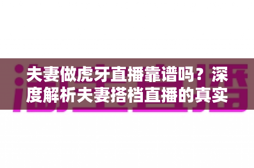 夫妻做虎牙直播靠谱吗？深度解析夫妻搭档直播的真实前景、赚钱方式与起步指南