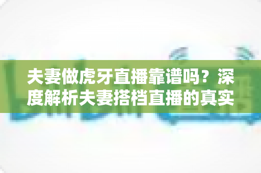 夫妻做虎牙直播靠谱吗？深度解析夫妻搭档直播的真实前景、赚钱方式与起步指南