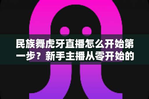 民族舞虎牙直播怎么开始第一步？新手主播从零开始的完整指南