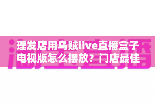 理发店用乌贼live直播盒子电视版怎么摆放?门店最佳摆放方案与实用技巧全解析 理发店用乌贼live直播盒子电视版怎么摆放?门店最佳摆放方案与实用技巧全解析