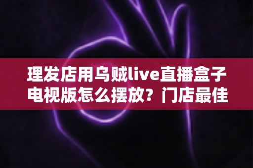 理发店用乌贼live直播盒子电视版怎么摆放？门店最佳摆放方案与实用技巧全解析
