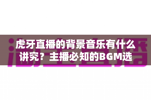 虎牙直播的背景音乐有什么讲究?主播必知的BGM选择技巧与版权避坑全攻略 虎牙直播的背景音乐有什么讲究?主播必知的BGM选择技巧与版权避坑全攻略