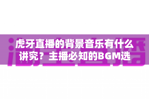 虎牙直播的背景音乐有什么讲究?主播必知的BGM选择技巧与版权避坑全攻略 虎牙直播的背景音乐有什么讲究?主播必知的BGM选择技巧与版权避坑全攻略