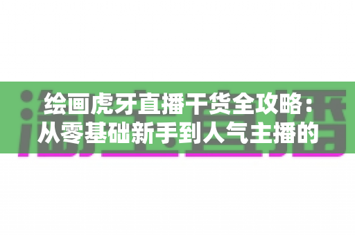 绘画虎牙直播干货全攻略：从零基础新手到人气主播的实战指南