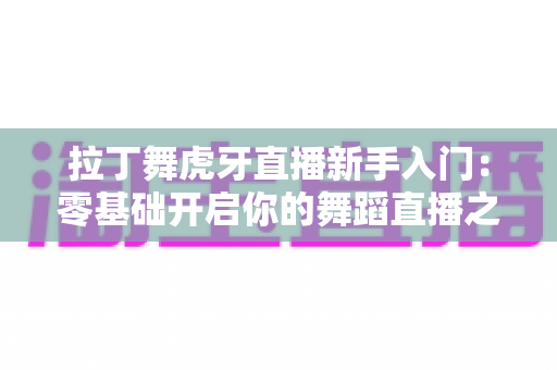 拉丁舞虎牙直播新手入门:零基础开启你的舞蹈直播之旅完整指南 拉丁舞虎牙直播新手入门:零基础开启你的舞蹈直播之旅完整指南