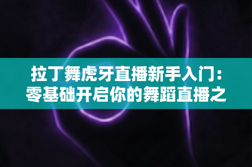 拉丁舞虎牙直播新手入门:零基础开启你的舞蹈直播之旅完整指南 拉丁舞虎牙直播新手入门:零基础开启你的舞蹈直播之旅完整指南