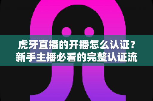 虎牙直播的开播怎么认证?新手主播必看的完整认证流程与通关秘籍 虎牙直播的开播怎么认证?新手主播必看的完整认证流程与通关秘籍