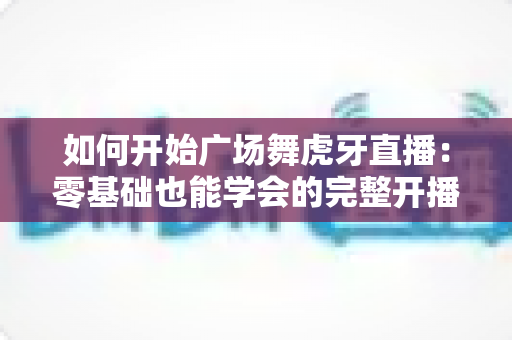 如何开始广场舞虎牙直播:零基础也能学会的完整开播指南 如何开始广场舞虎牙直播:零基础也能学会的完整开播指南