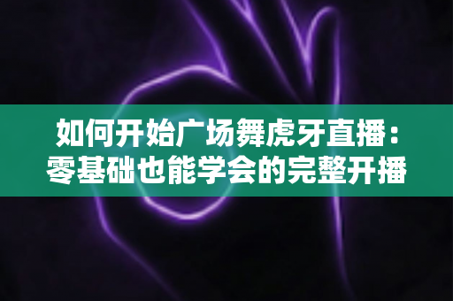 如何开始广场舞虎牙直播:零基础也能学会的完整开播指南 如何开始广场舞虎牙直播:零基础也能学会的完整开播指南