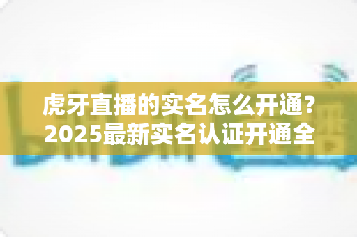 虎牙直播的实名怎么开通?2025最新实名认证开通全流程详解与常见问题指南 虎牙直播的实名怎么开通?2025最新实名认证开通全流程详解与常见问题指南