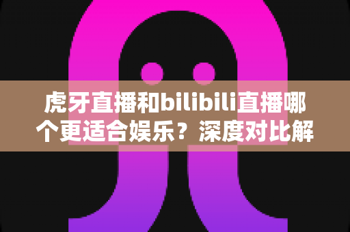 虎牙直播和bilibili直播哪个更适合娱乐？深度对比解析两大平台的娱乐体验差异