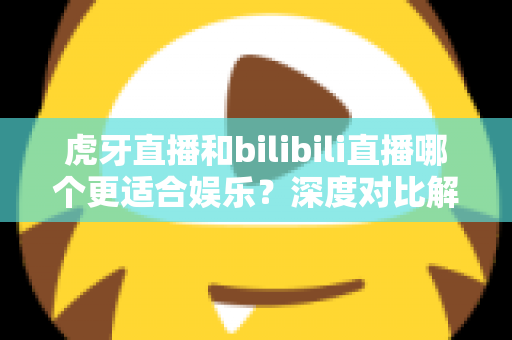虎牙直播和bilibili直播哪个更适合娱乐？深度对比解析两大平台的娱乐体验差异