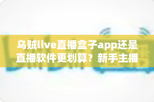 乌贼live直播盒子app还是直播软件更划算?新手主播省钱避坑全指南 乌贼live直播盒子app还是直播软件更划算?新手主播省钱避坑全指南