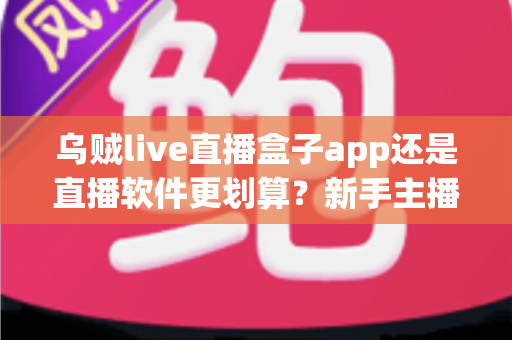 乌贼live直播盒子app还是直播软件更划算?新手主播省钱避坑全指南 乌贼live直播盒子app还是直播软件更划算?新手主播省钱避坑全指南