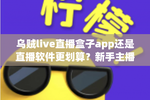 乌贼live直播盒子app还是直播软件更划算？新手主播省钱避坑全指南