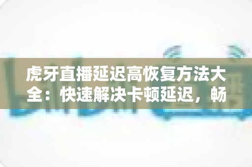 虎牙直播延迟高恢复方法大全：快速解决卡顿延迟，畅享丝滑直播体验的实用指南