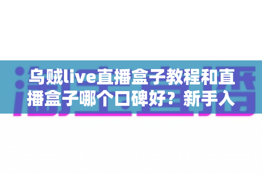 乌贼live直播盒子教程和直播盒子哪个口碑好？新手入门与口碑评测完全指南