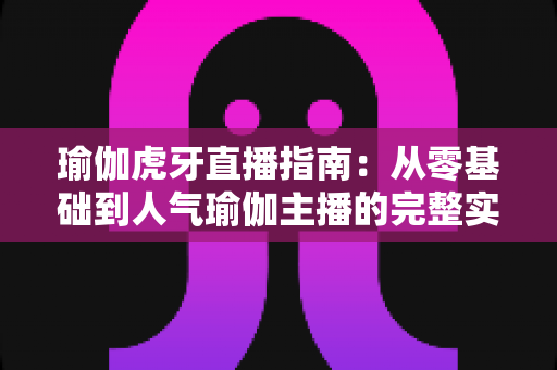瑜伽虎牙直播指南：从零基础到人气瑜伽主播的完整实战攻略