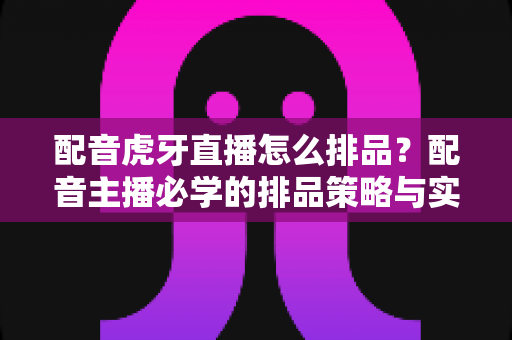 配音虎牙直播怎么排品?配音主播必学的排品策略与实战全解析 配音虎牙直播怎么排品?配音主播必学的排品策略与实战全解析