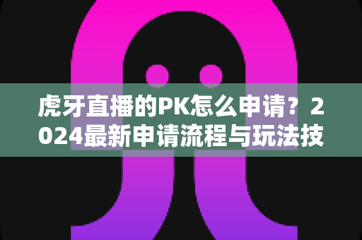 虎牙直播的PK怎么申请?2024最新申请流程与玩法技巧全解析 虎牙直播的PK怎么申请?2024最新申请流程与玩法技巧全解析