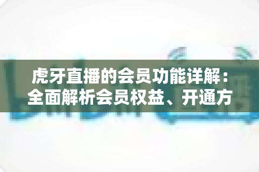 虎牙直播的会员功能详解：全面解析会员权益、开通方式与实用价值