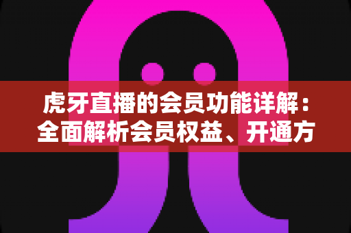 虎牙直播的会员功能详解：全面解析会员权益、开通方式与实用价值