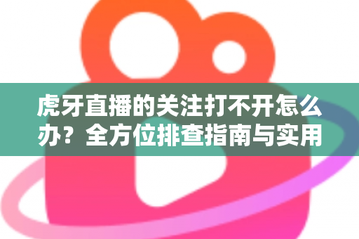 虎牙直播的关注打不开怎么办?全方位排查指南与实用解决方案一次看懂 虎牙直播的关注打不开怎么办?全方位排查指南与实用解决方案一次看懂