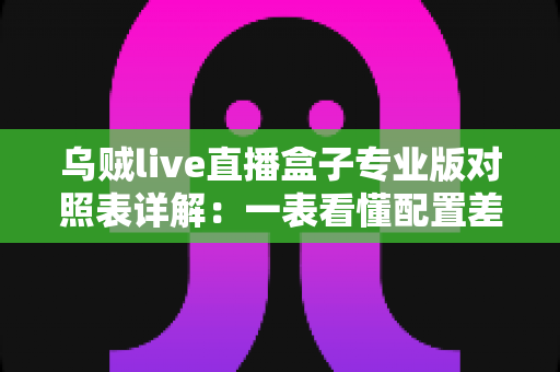 乌贼live直播盒子专业版对照表详解:一表看懂配置差异,选对版本不踩坑 乌贼live直播盒子专业版对照表详解:一表看懂配置差异,选对版本不踩坑