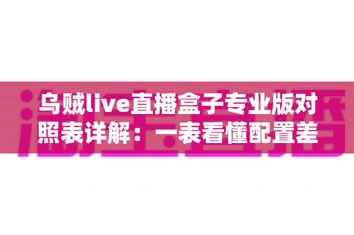 乌贼live直播盒子专业版对照表详解：一表看懂配置差异，选对版本不踩坑