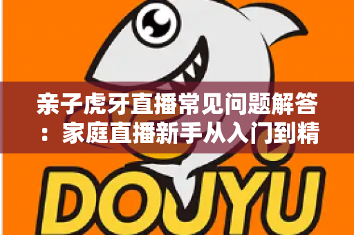 亲子虎牙直播常见问题解答:家庭直播新手从入门到精通的全方位实用指南 亲子虎牙直播常见问题解答:家庭直播新手从入门到精通的全方位实用指南