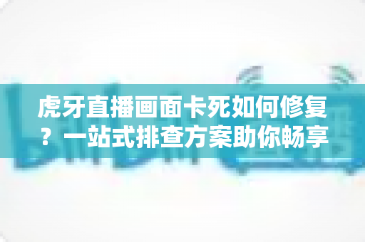 虎牙直播画面卡死如何修复?一站式排查方案助你畅享流畅直播体验 虎牙直播画面卡死如何修复?一站式排查方案助你畅享流畅直播体验