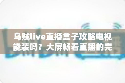乌贼live直播盒子攻略电视能装吗?大屏畅看直播的完整安装指南 乌贼live直播盒子攻略电视能装吗?大屏畅看直播的完整安装指南