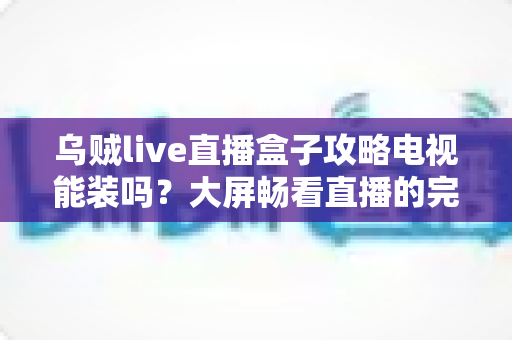 乌贼live直播盒子攻略电视能装吗？大屏畅看直播的完整安装指南